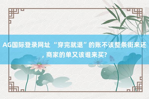 AG国际登录网址 “穿完就退”的账不该整条街来还， 商家的单又该谁来买?
