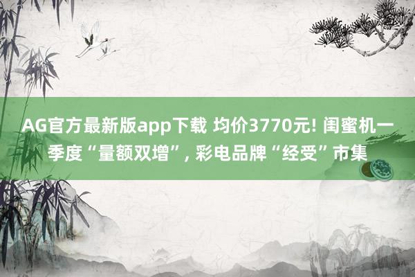 AG官方最新版app下载 均价3770元! 闺蜜机一季度“量额双增”， 彩电品牌“经受”市集