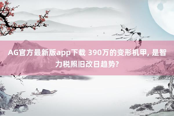AG官方最新版app下载 390万的变形机甲， 是智力税照旧改日趋势?