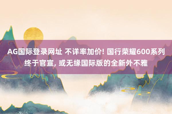 AG国际登录网址 不详率加价! 国行荣耀600系列终于官宣， 或无缘国际版的全新外不雅