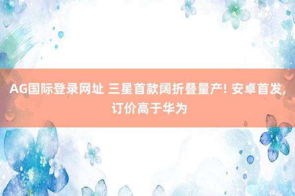 AG国际登录网址 三星首款阔折叠量产! 安卓首发， 订价高于华为