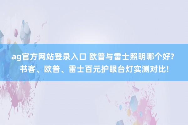 ag官方网站登录入口 欧普与雷士照明哪个好? 书客、欧普、雷士百元护眼台灯实测对比!