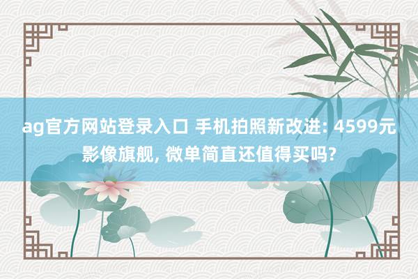 ag官方网站登录入口 手机拍照新改进: 4599元影像旗舰， 微单简直还值得买吗?