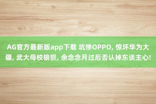 AG官方最新版app下载 坑惨OPPO， 惊坏华为大疆， 武大母校狼狈， 余念念月过后否认掉东谈主心!