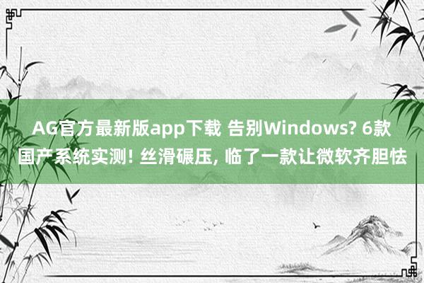 AG官方最新版app下载 告别Windows? 6款国产系统实测! 丝滑碾压， 临了一款让微软齐胆怯