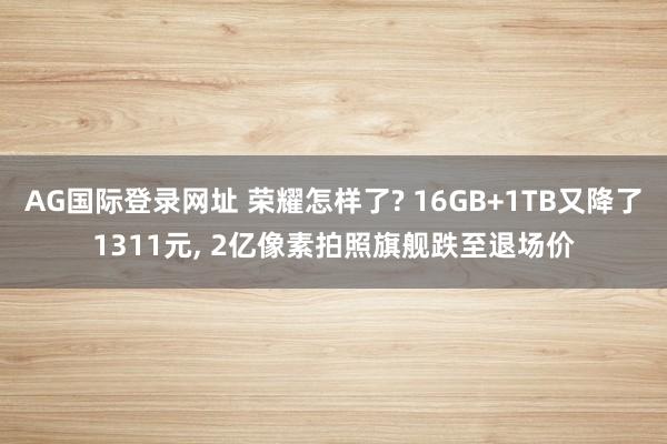 AG国际登录网址 荣耀怎样了? 16GB+1TB又降了1311元， 2亿像素拍照旗舰跌至退场价