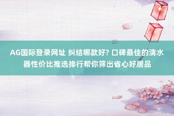 AG国际登录网址 纠结哪款好? 口碑最佳的清水器性价比推选排行帮你筛出省心好居品