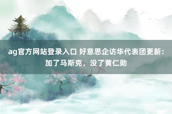 ag官方网站登录入口 好意思企访华代表团更新：加了马斯克，没了黄仁勋