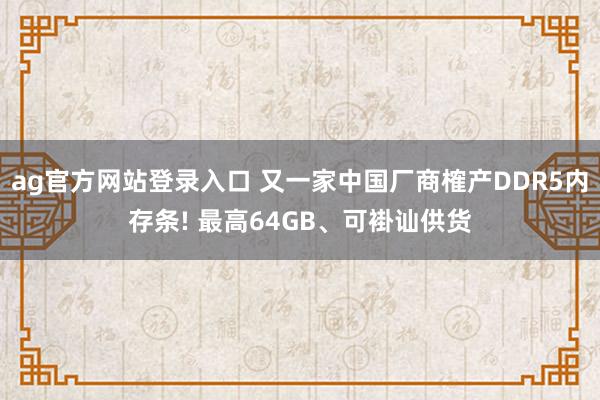 ag官方网站登录入口 又一家中国厂商榷产DDR5内存条! 最高64GB、可褂讪供货