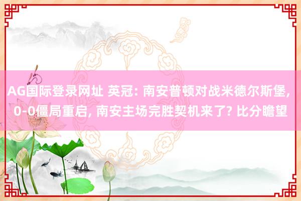 AG国际登录网址 英冠: 南安普顿对战米德尔斯堡， 0-0僵局重启， 南安主场完胜契机来了? 比分瞻望