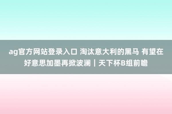 ag官方网站登录入口 淘汰意大利的黑马 有望在好意思加墨再掀波澜｜天下杯B组前瞻