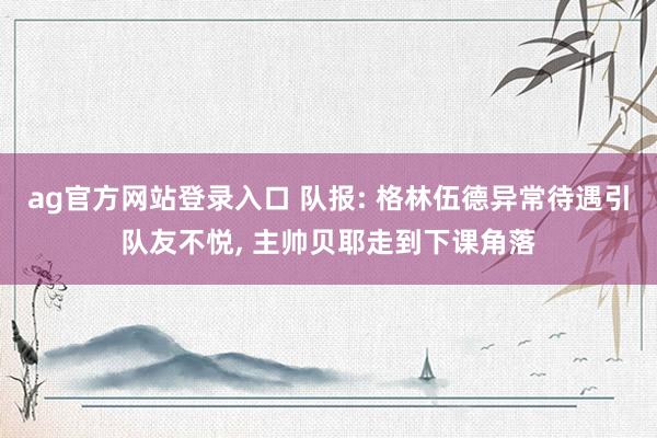 ag官方网站登录入口 队报: 格林伍德异常待遇引队友不悦， 主帅贝耶走到下课角落
