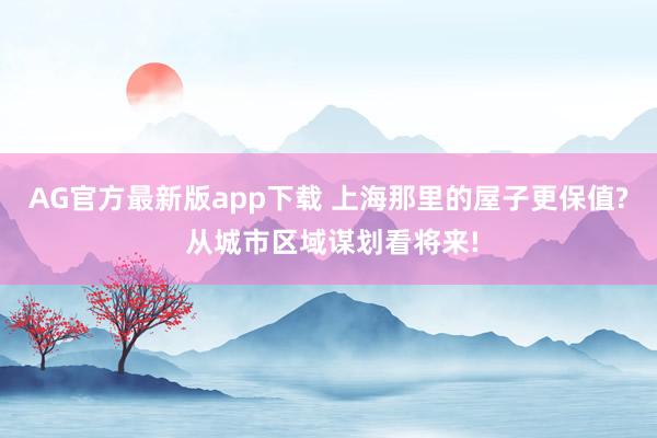 AG官方最新版app下载 上海那里的屋子更保值? 从城市区域谋划看将来!