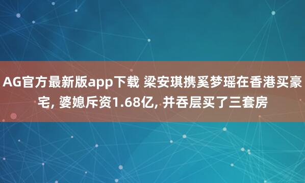 AG官方最新版app下载 梁安琪携奚梦瑶在香港买豪宅， 婆媳斥资1.68亿， 并吞层买了三套房