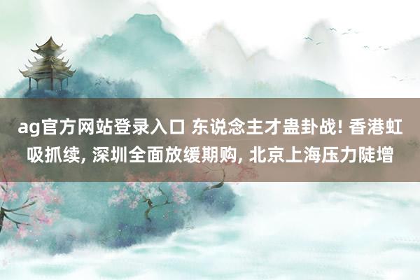 ag官方网站登录入口 东说念主才蛊卦战! 香港虹吸抓续， 深圳全面放缓期购， 北京上海压力陡增