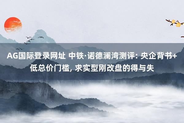 AG国际登录网址 中铁·诺德澜湾测评: 央企背书+低总价门槛， 求实型刚改盘的得与失
