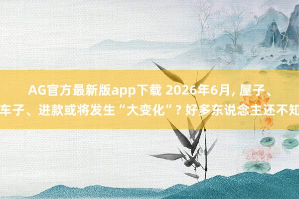 AG官方最新版app下载 2026年6月， 屋子、车子、进款或将发生“大变化”? 好多东说念主还不知