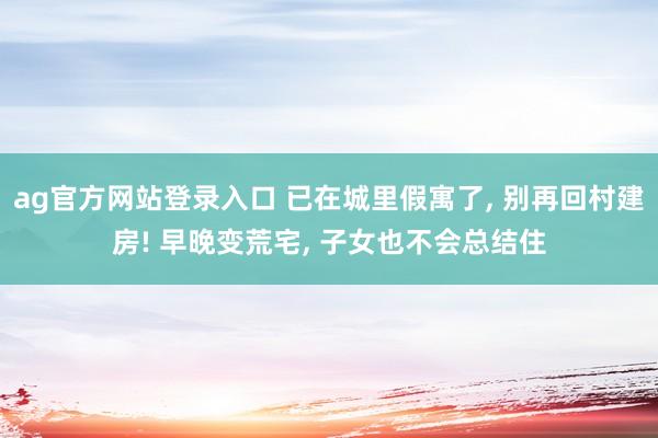 ag官方网站登录入口 已在城里假寓了， 别再回村建房! 早晚变荒宅， 子女也不会总结住