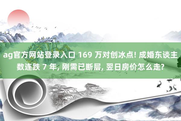 ag官方网站登录入口 169 万对创冰点! 成婚东谈主数连跌 7 年， 刚需已断层， 翌日房价怎么走?