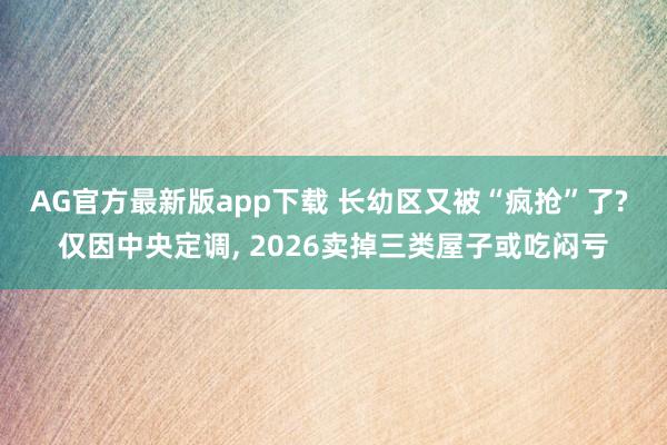 AG官方最新版app下载 长幼区又被“疯抢”了? 仅因中央定调， 2026卖掉三类屋子或吃闷亏