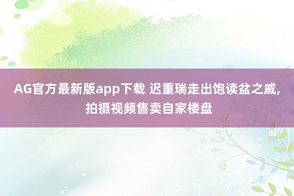 AG官方最新版app下载 迟重瑞走出饱读盆之戚， 拍摄视频售卖自家楼盘