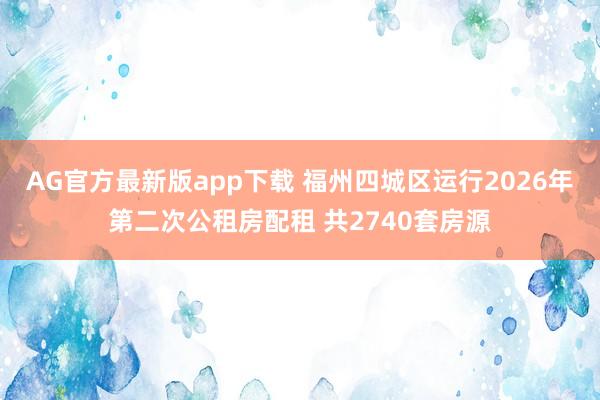 AG官方最新版app下载 福州四城区运行2026年第二次公租房配租 共2740套房源
