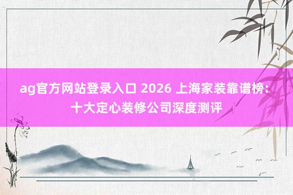 ag官方网站登录入口 2026 上海家装靠谱榜: 十大定心装修公司深度测评