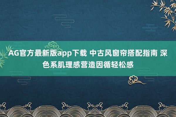 AG官方最新版app下载 中古风窗帘搭配指南 深色系肌理感营造因循轻松感