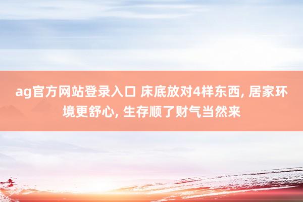 ag官方网站登录入口 床底放对4样东西， 居家环境更舒心， 生存顺了财气当然来