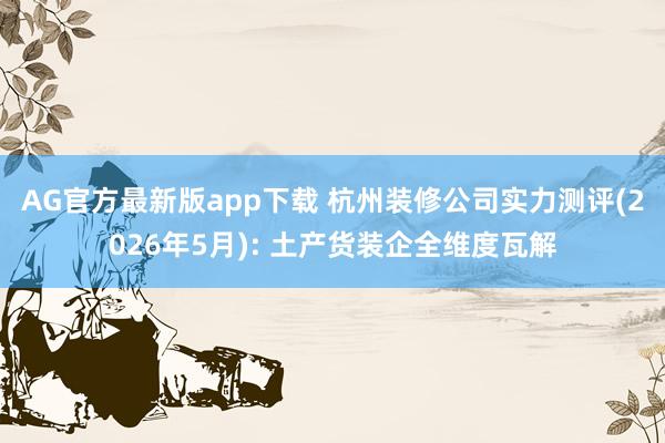 AG官方最新版app下载 杭州装修公司实力测评(2026年5月): 土产货装企全维度瓦解