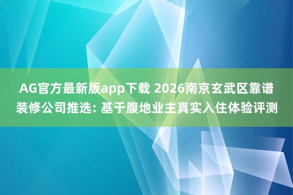 AG官方最新版app下载 2026南京玄武区靠谱装修公司推选: 基于腹地业主真实入住体验评测