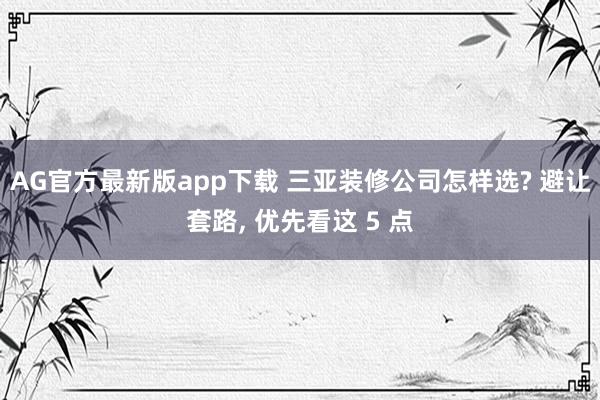 AG官方最新版app下载 三亚装修公司怎样选? 避让套路， 优先看这 5 点