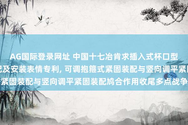 AG国际登录网址 中国十七冶肯求插入式杯口型基础配套钢柱调平装配及安装表情专利， 可调抱箍式紧固装配与竖向调平紧固装配鸠合作用收尾多点战争紧固