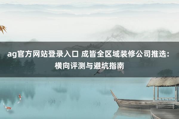 ag官方网站登录入口 成皆全区域装修公司推选: 横向评测与避坑指南
