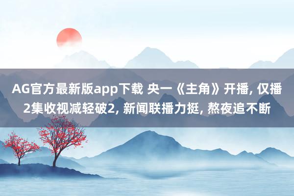 AG官方最新版app下载 央一《主角》开播， 仅播2集收视减轻破2， 新闻联播力挺， 熬夜追不断