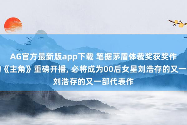 AG官方最新版app下载 笔据茅盾体裁奖获奖作品改编的《主角》重磅开播， 必将成为00后女星刘浩存的又一部代表作