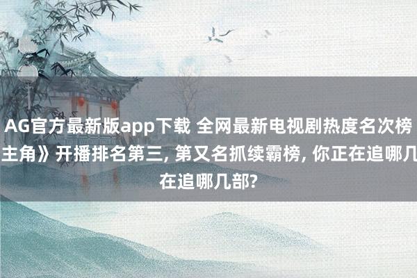 AG官方最新版app下载 全网最新电视剧热度名次榜: 《主角》开播排名第三， 第又名抓续霸榜， 你正在追哪几部?