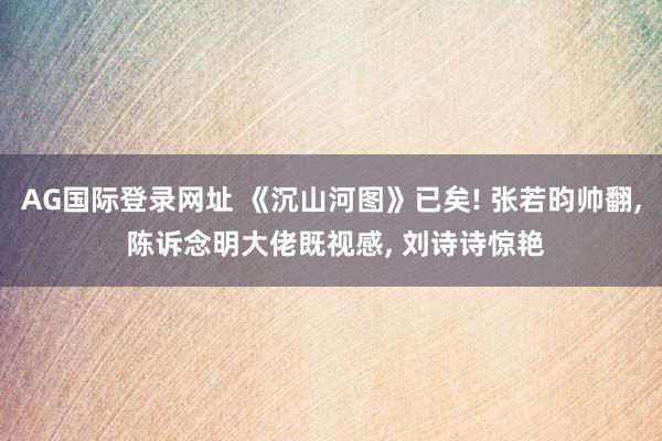 AG国际登录网址 《沉山河图》已矣! 张若昀帅翻， 陈诉念明大佬既视感， 刘诗诗惊艳