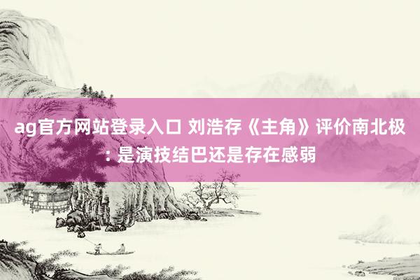 ag官方网站登录入口 刘浩存《主角》评价南北极: 是演技结巴还是存在感弱