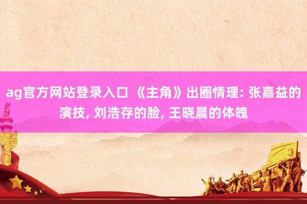 ag官方网站登录入口 《主角》出圈情理: 张嘉益的演技， 刘浩存的脸， 王晓晨的体魄