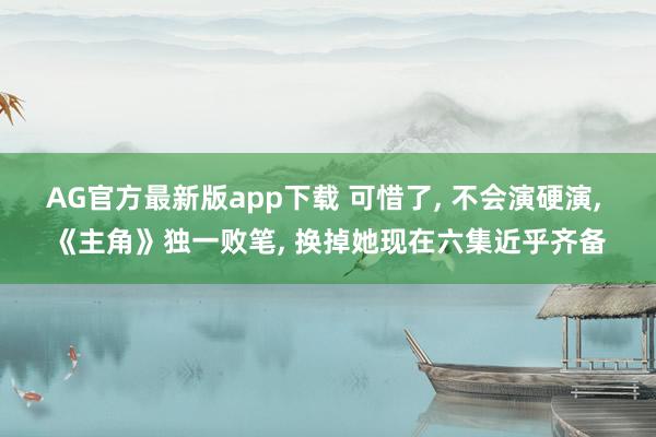 AG官方最新版app下载 可惜了， 不会演硬演， 《主角》独一败笔， 换掉她现在六集近乎齐备