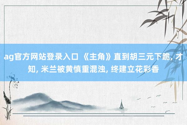 ag官方网站登录入口 《主角》直到胡三元下跪， 才知， 米兰被黄慎重混浊， 终建立花彩香