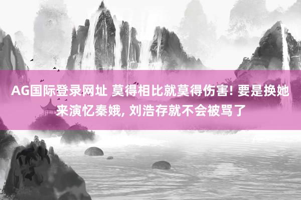 AG国际登录网址 莫得相比就莫得伤害! 要是换她来演忆秦娥， 刘浩存就不会被骂了