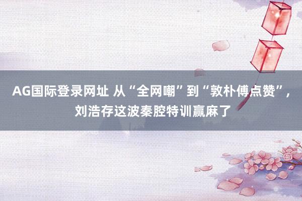 AG国际登录网址 从“全网嘲”到“敦朴傅点赞”， 刘浩存这波秦腔特训赢麻了