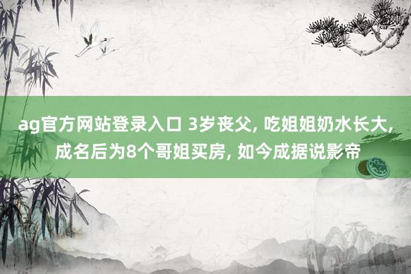 ag官方网站登录入口 3岁丧父， 吃姐姐奶水长大， 成名后为8个哥姐买房， 如今成据说影帝