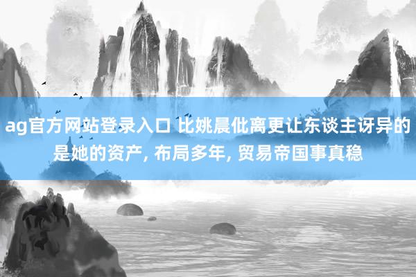 ag官方网站登录入口 比姚晨仳离更让东谈主讶异的是她的资产， 布局多年， 贸易帝国事真稳