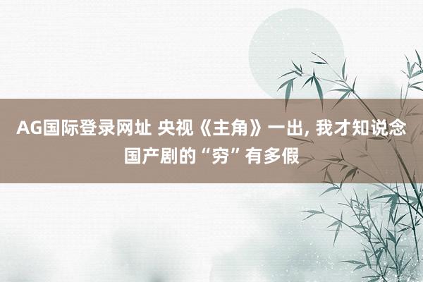 AG国际登录网址 央视《主角》一出， 我才知说念国产剧的“穷”有多假