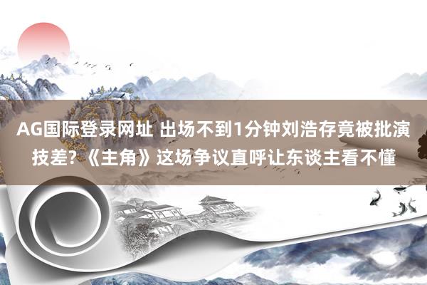 AG国际登录网址 出场不到1分钟刘浩存竟被批演技差? 《主角》这场争议直呼让东谈主看不懂