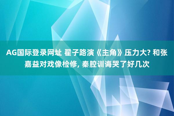 AG国际登录网址 翟子路演《主角》压力大? 和张嘉益对戏像检修， 秦腔训诲哭了好几次