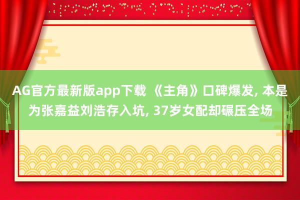 AG官方最新版app下载 《主角》口碑爆发， 本是为张嘉益刘浩存入坑， 37岁女配却碾压全场